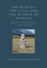 The Hunter, the Stag, and the Mother of Animals : Image, Monument, and Landscape in Ancient North Asia - Book