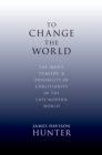 To Change the World : The Irony, Tragedy, and Possibility of Christianity in the Late Modern World - eBook