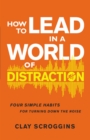 How to Lead in a World of Distraction : Four Simple Habits for Turning Down the Noise - Book