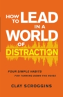 How to Lead in a World of Distraction : Four Simple Habits for Turning Down the Noise - Book
