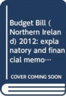Budget Bill (Northern Ireland) 2012 : explanatory and financial memorandum - Book