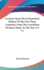 Lectures Upon The Ecclesiastical History Of The First Three Centuries, From The Crucifixion Of Jesus Christ, To The Year 313 V1 - Book