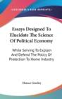 Essays Designed To Elucidate The Science Of Political Economy : While Serving To Explain And Defend The Policy Of Protection To Home Industry - Book