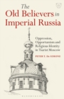 The Old Believers in Imperial Russia : Oppression, Opportunism and Religious Identity in Tsarist Moscow - Book