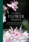 The Art of Flower Therapy : A Comprehensive Guide to Using the Energy of Flowers to Heal, Thrive, and Live a Vibrant Life - Book