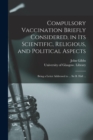 Compulsory Vaccination Briefly Considered, in Its Scientific, Religious, and Political Aspects : Being a Letter Addressed to ... Sir B. Hall ... - Book