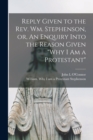 Reply Given to the Rev. Wm. Stephenson, or, An Enquiry Into the Reason Given "Why I Am a Protestant" [microform] - Book