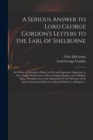 A Serious Answer to Lord George Gordon's Letters to the Earl of Shelburne : in Which an Attempt is Made, by Fair and Ingenious Argument, to Give Ample Satisfaction to His Lordship's Doubts, and to Rel - Book