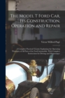The Model T Ford Car, Its Construction, Operation and Repair : A Complete Practical Treatise Explaining the Operating Principles of All Parts of the Ford Automobile, With Complete Instructions for Dri - Book