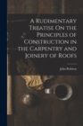 A Rudimentary Treatise On the Principles of Construction in the Carpentry and Joinery of Roofs - Book