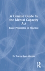 A Concise Guide to the Mental Capacity Act : Basic Principles in Practice - Book