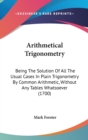 Arithmetical Trigonometry : Being The Solution Of All The Usual Cases In Plain Trigonometry By Common Arithmetic, Without Any Tables Whatsoever (1700) - Book