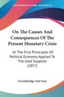 On The Causes And Consequences Of The Present Monetary Crisis : Or The First Priniciples Of Political Economy Applied To The Gold Supplies (1857) - Book