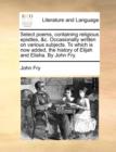 Select Poems, Containing Religious Epistles, &C. Occasionally Written on Various Subjects. to Which Is Now Added, the History of Elijah and Elisha. by John Fry. - Book