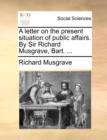 A letter on the present situation of public affairs. By Sir Richard Musgrave, Bart. ... - Book