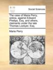The Case of Maria Perry, Widow, Against Edward Phelips, Esq. and Others, Claimants Under the Late Thomas Lockyer, Esq. - Book