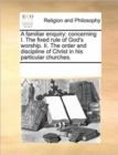 A Familiar Enquiry : Concerning I. the Fixed Rule of God's Worship. II. the Order and Discipline of Christ in His Particular Churches. - Book