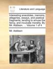 Interesting Anecdotes, Memoirs, Allegories, Essays, and Poetical Fragments; Tending to Amuse the Fancy, and Inculcate Morality. by Mr. Addison. ... Volume 1 of 4 - Book