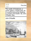 The Castle of Andalusia, a Comic Opera. in Three Acts. as It Is Performed at the Theatres in London and Dublin. by John O'Keefe, Esq. - Book