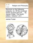 Sermons on the Following Subjects, Viz. of the Universal Sense of Good and Evil. ... by James Foster. the Fourth Edition. Volume 1 of 2 - Book