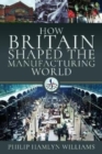 How Britain Shaped the Manufacturing World : 1851 - 1951 - Book