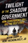 Twilight of the Shadow Government : How Transparency Will Kill the Deep State - Book
