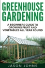 Greenhouse Gardening - A Beginners Guide To Growing Fruit and Vegetables All Year Round : Everything You Need To Know About Owning A Greenhouse - Book