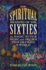 The Spiritual Meaning of the Sixties : The Magic, Myth, and Music of the Decade That Changed the World - Book