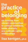 The Practice of Belonging : Six Lessons from Vibrant Communities to Combat Loneliness, Foster Diversity, and Cultivate Caring Relationships - Book