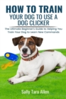 How To Train Your Dog To Use A Dog Clicker : The Ultimate Beginner's Guide to Helping You Train Your Dog to Learn New Commands - Book