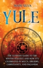 Yule : The Ultimate Guide to the Winter Solstice and How It's Celebrated in Wicca, Druidry, Christianity, and Paganism - Book