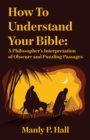 How To Understand Your Bible : A Philosopher's Interpretation of Obscure and Puzzling Passages: A Philosopher's Interpretation of Obscure and Puzzling Passages by Manly P. Hall - Book