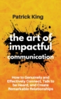 The Art of Impactful Communication : How to Genuinely and Effectively Connect, Talk to be Heard, and Create Remarkable Relationships - Book