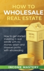 How to Wholesale Real Estate : How to Get Started Investing in Real Estate with No Money Down and Massive Profits with Wholesaling - Book