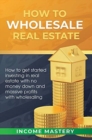 How to Wholesale Real Estate : How to Get Started Investing in Real Estate with No Money Down and Massive Profits with Wholesaling - Book