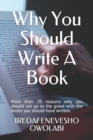 Why You Should Write A Book : More than 20 reasons why you should not go to the grave with the books you should have written. - Book