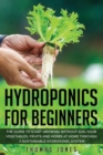 Hydroponics for Beginners : The Guide to Start Growing Without Soil Your Vegetables, Fruits and Herbs at Home through a Sustainable Hydroponic System - Book