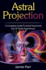 Astral Projection : A Complete Guide to Astral Travel and Out of Body Experiences - Book