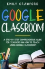 Google Classroom : A Step By Step Comprehensive Guide for Teachers on How to Teach using Google Classroom - Book