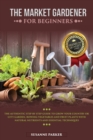 The Market Gardener for Beginners : The Authentic Step by Step Guide to Grow Your Country or City Garden, Growing Vegetables and Fruit Plants with Natural Nutrients and Essential Techniques - Book