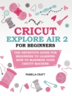 Cricut Explore Air 2 for Beginners : The Definitive Guide for Beginners to Learning How to Maximize Your Cricut Machine - Book