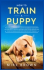 How to Train a Puppy : The Definitive Beginner's Guide to Housebreak Your Puppy. Includes Potty Training for Puppy, Puppy House Training and The Art of Raising a Puppy with Positive Puppy Training - Book