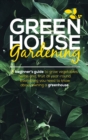 Green House Gardening : A Beginner's Guide to grow vegetables, herbs and, Fruit All Year-Round. Everything You Need To Know About Owning a Greenhouse. - Book