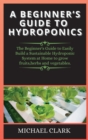 A Beginner's Guide to Hydroponics : The Beginner's Guide to Easily Build a Sustainable Hydroponic System at Home to grow fruits, herbs and vegetables. - Book