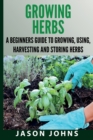 Growing Herbs A Beginners Guide to Growing, Using, Harvesting and Storing Herbs : The Complete Guide To Growing, Using and Cooking Herbs - Book