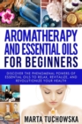 Aromatherapy and Essential Oils for Beginners : Discover the Phenomenal Powers of Essential Oils to Relax, Revitalize, and Revolutionize Your Health - Book