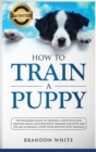 How to Train a Puppy : 2nd Edition: The Beginner's Guide to Training a Puppy with Dog Training Basics. Includes Potty Training for Puppy and The Art of Raising a Puppy with Positive Puppy Training - Book