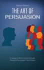 The Art of Persuasion : A Guide to Mind Control through Powerful Persuasion Techniques - Book
