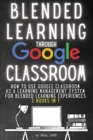 Blended Learning Through Google Classroom : How to use Google Classroom as a learning management system for blended learning experiences - 2 books in 1 - Book