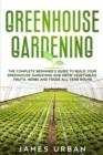 Greenhouse Gardening : The Complete Beginner's Guide to Build Your Greenhouse Gardening and Grow Vegetables, Fruits, Herbs and Foods All Year Round - Book